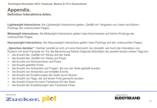 Trendreport November 2012: Facebook, Marken & TV in Deutschland

 Appendix.
 Definition Interaktions-Arten.


 Lightweight Interactions: Als Lightweight Interactions gelten „Gefällt mir“-Angaben von Usern auf Admin-
 Postings der untersuchten Pages.
 Midweight Interactions: Als Midweight Interactions gelten User-Kommentare auf Admin-Postings der
 untersuchten Pages.
 Heavyweight Interactions: Als Heavyweight Interactions gelten User-Postings auf den untersuchten Pages.
 „Sprechen darüber“: Hierbei handelt es sich um eine Kennzahl, die darstellt, wie hoch die Interaktion von
 Nutzern mit einer Fanseite ist. Für die Berechnung fließen folgende Aktivitäten der jeweils letzten sieben Tage ein:
 > die Anzahl der „Gefällt mir“-Klicks auf der Seite
 > die Anzahl der „Gefällt mir“-Klicks auf Posts
 > die Anzahl von Kommentaren auf Posts
 > die Anzahl geteilter Posts
 > die Anzahl von Antworten auf Fragen, die von der Seite gestellt wurden
 > die Anzahl von Antworten auf erstellte Events
 > die Anzahl der Erwähnungen der Seite durch Nutzer
 > die Anzahl von Tags, die auf einem Foto gemacht wurden
 > die Anzahl Check-Ins beim Facebook-Ort der Seite
 > die Anzahl der Empfehlungen des Facebook-Ortes


reported by                                                                              supported by

                                                                                                                        31
 