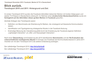 Trendreport November 2012: Facebook, Marken & TV in Deutschland

 Blick zurück.
 Trendreport 2010 und 2011: Hintergrund und Ziel.

 Im ersten Trendreport 2010 wurden die Facebook-Aktivitäten bekannter Marken mit breiten Zielgruppen und
 starker TV-Präsenz in Deutschland untersucht. Im Rahmen einer strukturierten Bestandsaufnahme wurde ein
 Schlaglicht auf die Aktivitäten dieser großen Marken in Facebook geworfen.
 Zentrale Anliegen des Trendreports waren:
  >     Definition von Benchmarks als Orientierung für Marken, die vorwiegend auf klassische Kommunikation
        setzen.
  >     Identifikation und Typologisierung strategischer Muster in der Facebook-Nutzung.
  >     Erstmalige Messung der Interaktionsqualität durch die Erweiterung der Facebook-eigenen Definition
        „Lightweight Interaction“ um „Mid- und Heavyweight Interaction“.


 Nach einer Überprüfung und Erweiterung der 2010 identifizierten Benchmarks und der Re-Evaluation der
 unterschiedlichen strategischen Muster im Einsatz von Facebook als Kommunikationskanal im Jahre 2011
 möchten wir mit dem Trendreport 2012 die weitere Entwicklung aufzeigen.


 Der vollständige Trendreport 2010: http://bit.ly/QcXzoB
 Der vollständige Trendreport 2011: http://bit.ly/UHtPFQ


reported by                                                                            supported by

                                                                                                             7
 