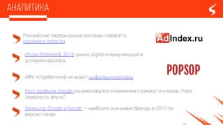 Российские лидеры рынка рекламы говорят о
кризисе в отрасли
Итоги РИФ+КИБ 2015: рынок digital-коммуникаций в
условиях кризиса
Samsung, Google и Nestlé — наиболее значимые бренды в 2015 по
версии Havas
49% потребителей не видят цифровую рекламу
Рост прибыли Google ознаменовался снижением стоимости кликов. Лихо
завернуто, верно?
 
