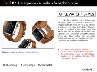 Cas | #2. L’élégance se mêle à la technologie
Apple a révélé une collaboration
exclusive pour sa montre connectée :
l’Apple Watch Hermès, en vente à partir du
5 octobre. Ce bijou high tech, élégant,
simple et ingénieux fait déjà battre les
cœurs des fans de mode et bouscule les
lignes du luxe. Un cadran exclusif frappé du
sceau des deux griffes, trois bracelets
emblématiques de la maison Hermès :
l’élégance est désormais connectée.
	
  	
  
Ø  Un co-branding gagnant-gagnant
Ø  Un accessoire unique et très personnel
Ø  Mariage réussi entre la technologie
d’Apple et la tradition, la pérennité,
l’héritage d’Hermès
APPLE WATCH HERMES
Découvrez notre article sur #LeLuxeEstVivant
#CoBranding #Technologie #SmartWatch
 