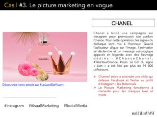Cas | #3. Le picture marketing en vogue
Chanel a lancé une campagne sur
Instagram pour promouvoir son parfum
Chance. Pour cette opération, les signes du
zodiaque sont mis à l’honneur. Quand
l’utilisateur clique sur l’image, l’animation
se déclenche et un message astrologique
apparaît en légende avec des hashtags
d é d i é s : # C h a n c e C h a n e l ,
#TakeYourChance, #Lion. Le GIF du signe
«  Lion » a été liké par plus de 94 000
utilisateurs.
Ø  Channel arrive à atteindre une cible qui
délaisse Facebook et Twitter au profit
d’Instagram : les Millennials
Ø  Le Picture Marketing fonctionne à
merveille pour les marques luxe et
mode
CHANEL
Découvrez notre article sur #LeLuxeEstVivant
#Instagram #VisualMarketing #SocialMedia
 