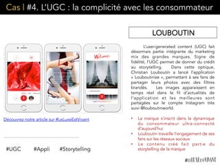 Cas | #4. L’UGC : la complicité avec les consommateur
L’user-generated content (UGC) fait
désormais partie intégrante du marketing
mix des grandes marques. Signe de
fidélité, l’UGC permet de donner du crédit
au storytelling.  Dans cette optique,
Christian Louboutin a lancé l’application
« Louboutinize », permettant à ses fans de
partager leurs photos avec des filtres
brandés. Les images apparaissent en
temps réel dans le fil d’actualités de
l’application et les meilleures sont
partagées sur le compte Instagram très
suivi @louboutinworld.
•  La marque s’inscrit dans la dynamique
du consommateur ultra-connecté
d’aujourd’hui
•  Louboutin travaille l’engagement de ses
fans sur les réseaux sociaux
•  Le contenu créé fait partie du
storytelling de la marque
LOUBOUTIN
Découvrez notre article sur #LeLuxeEstVivant
#UGC #Appli #Storytelling
 