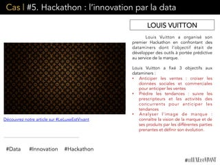 Cas | #5. Hackathon : l’innovation par la data
Louis Vuitton a organisé son
premier Hackathon en confrontant des
dataminers dont l’objectif était de
développer des outils à portée prédictive
au service de la marque.
Louis Vuitton a fixé 3 objectifs aux
dataminers :
•  Anticiper les ventes : croiser les
données sociales et commerciales
pour anticiper les ventes
•  Prédire les tendances : suivre les
prescripteurs et les activités des
concurrents pour anticiper les
tendances
•  Analyser l’image de marque :
connaître la vision de la marque et de
ses produits par les différentes parties
prenantes et définir son évolution.
LOUIS VUITTON
#Data #Innovation
Découvrez notre article sur #LeLuxeEstVivant
#Hackathon
 