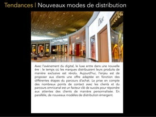 Tendances | Nouveaux modes de distribution
Avec l’avènement du digital, le luxe entre dans une nouvelle
ère : le temps où les marques distribuaient leurs produits de
manière exclusive est révolu. Aujourd’hui, l’enjeu est de
proposer aux clients une offre adaptée en fonction des
différentes étapes du parcours d’achat. La prise en compte
des nombreux points de contact avec les clients et du
parcours omnicanal est un facteur clé de succès pour répondre
aux attentes des clients de manière personnalisée. En
parallèle, de nouveaux modèles de distribution émergent.
 