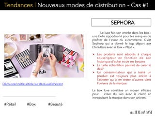 Tendances | Nouveaux modes de distribution - Cas #1
SEPHORA
Le luxe fait son entrée dans les box :
une belle opportunité pour les marques de
profiter de l’essor du e-commerce. C’est
Sephora qui a donné le top départ aux
Etats-Unis avec sa box « Play! ».
Ø  Les produits sont adaptés à chaque
souscripteur en fonction de son
historique d’achat et de ses besoins
Ø  La taille échantillon permet de créer le
désir
Ø  Un consommateur qui a testé un
produit est toujours plus enclin à
l’acheter ou à en tester d’autres dans
l’univers de la marque
La box luxe constitue un moyen efficace
pour   créer du lien avec le client en
introduisant la marque dans son univers.
Découvrez notre article sur #LeLuxeEstVivant
#Retail #Box #Beauté
 