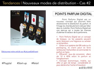 Tendances | Nouveaux modes de distribution - Cas #2
Point Parfums Digital est un
nouveau concept qui pourrait bien
révolutionner la distribution du parfum. A
l’image du chamboulement créé par Uber
dans la mobilité, Point Parfums Digital est
une start-up qui a toutes les chances
d’ubériser le secteur de la parfumerie.
•  Point Parfums Digital est un concept
de kiosque, où les passants peuvent
sentir librement une fragrance ou acheter
un échantillon.
•  Grâce à un système de QR code sur le
packaging, le client peut se faire
rembourser l’échantillon et commander le
parfum en ligne.
•  Efficacité : taux de conversion allant
de 12 à 40% selon le parfum et
l’emplacement
•  Concept économique, mobile, qui
offre un gain de temps  considérable et
peut déclencher l’achat d’impulsion
#Phygital #Start-up
Découvrez notre article sur #LeLuxeEstVivant
POINTS PARFUM DIGITAL
#Retail
 