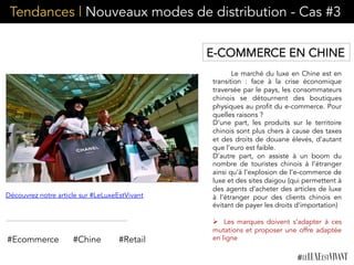 Tendances | Nouveaux modes de distribution - Cas #3
Le marché du luxe en Chine est en
transition : face à la crise économique
traversée par le pays, les consommateurs
chinois se détournent des boutiques
physiques au profit du e-commerce. Pour
quelles raisons ?
D’une part, les produits sur le territoire
chinois sont plus chers à cause des taxes
et des droits de douane élevés, d’autant
que l’euro est faible.
D’autre part, on assiste à un boom du
nombre de touristes chinois à l’étranger
ainsi qu’à l’explosion de l’e-commerce de
luxe et des sites daigou (qui permettent à
des agents d’acheter des articles de luxe
à l’étranger pour des clients chinois en
évitant de payer les droits d’importation)
Ø  Les marques doivent s’adapter à ces
mutations et proposer une offre adaptée
en ligne#Ecommerce #Chine
Découvrez notre article sur #LeLuxeEstVivant
E-COMMERCE EN CHINE
#Retail
 