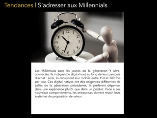 Tendances | S’adresser aux Millennials
Les Millennials sont les jeunes de la génération Y ultra-
connectés. Ils intègrent le digital tout au long de leur parcours
d’achat : ainsi, ils consultent leur mobile entre 150 et 200 fois
par jour. Ces digital natives ont des exigences différentes de
celles de la génération précédente, ils préfèrent dépenser
dans une expérience plutôt que dans un produit. Face à ces
nouveaux comportements, les entreprises doivent revoir leurs
systèmes de proposition de valeur.
 
