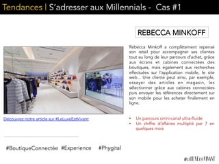 Tendances | S’adresser aux Millennials - Cas #1
Rebecca Minkoff a complètement repensé
son retail pour accompagner ses clientes
tout au long de leur parcours d’achat, grâce
aux écrans et cabines connectées des
boutiques, mais également aux recherches
effectuées sur l’application mobile, le site
web... Une cliente peut ainsi, par exemple,
essayer des articles en magasin, les
sélectionner grâce aux cabines connectées
puis envoyer les références directement sur
son mobile pour les acheter finalement en
ligne.
•  Un parcours omni-canal ultra-fluide
•  Un chiffre d’affaires multiplié par 7 en
quelques mois
#BoutiqueConnectée #Experience
Découvrez notre article sur #LeLuxeEstVivant
REBECCA MINKOFF
#Phygital
 