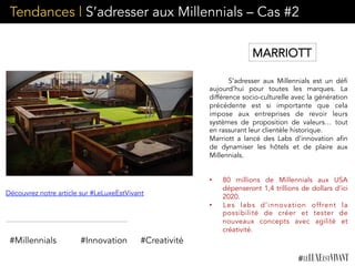 Tendances | S’adresser aux Millennials – Cas #2
S’adresser aux Millennials est un défi
aujourd’hui pour toutes les marques. La
différence socio-culturelle avec la génération
précédente est si importante que cela
impose aux entreprises de revoir leurs
systèmes de proposition de valeurs… tout
en rassurant leur clientèle historique.
Marriott a lancé des Labs d’innovation afin
de dynamiser les hôtels et de plaire aux
Millennials.
	
  
•  80 millions de Millennials aux USA
dépenseront 1,4 trillions de dollars d’ici
2020.
•  Les labs d’innovation offrent la
possibilité de créer et tester de
nouveaux concepts avec agilité et
créativité.
#Millennials #Innovation #Creativité
Découvrez notre article sur #LeLuxeEstVivant
MARRIOTT
 