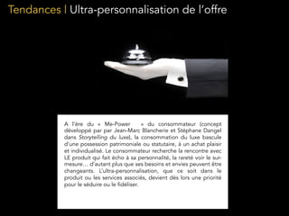 Tendances | Ultra-personnalisation de l’offre
A l’ère du «  Me-Power    » du consommateur (concept
développé par par Jean-Marc Blancherie et Stéphane Dangel
dans Storytelling du luxe), la consommation du luxe bascule
d’une possession patrimoniale ou statutaire, à un achat plaisir
et individualisé. Le consommateur recherche la rencontre avec
LE produit qui fait écho à sa personnalité, la rareté voir le sur-
mesure… d’autant plus que ses besoins et envies peuvent être
changeants. L’ultra-personnalisation, que ce soit dans le
produit ou les services associés, devient dès lors une priorité
pour le séduire ou le fidéliser.
 