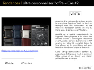 Tendances | Ultra-personnaliser l’offre – Cas #2
Assemblé à la main par des artisans anglais,
le smartphone Signature Touch de Vertu est
fabriqué avec des composants et des
matériaux d’exception comme du cuir, du
titane grade 5, de la peau d’Alligator…
Au-delà de la qualité exceptionnelle de
l’appareil, Vertu proposes à ses clients des
services dédiés : conciergerie disponible
24/24h, accès à certains événements en VIP,
service de sécurité complet (pour le
Smartphone et le propriétaire qui peut
bénéficier lui-même d’un garde du corps).
Cette ultra-personnalisation confère au
propriétaire de Signature Touch le sentiment
d’être unique et de détenir une relation
privilégiée avec la marque.
#Mobile #Premium
Découvrez notre article sur #LeLuxeEstVivant
VERTU
 