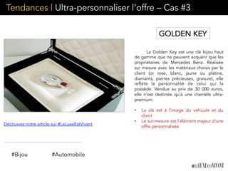 Tendances | Ultra-personnaliser l’offre – Cas #3
La Golden Key est une clé bijou haut
de gamme que ne peuvent acquérir que les
propriétaires de Mercedes Benz. Réalisée
sur mesure avec les matériaux choisis par le
client (or rose, blanc, jaune ou platine,
diamants, pierres précieuses, gravure), elle
reflète la personnalité de celui qui la
possède. Vendue au prix de 30 000 euros,
elle n’est destinée qu’à une clientèle ultra-
premium.
•  La clé est à l’image du véhicule et du
client
•  Le sur-mesure est l’élément majeur d’une
offre personnalisée
#Bijou #Automobile
Découvrez notre article sur #LeLuxeEstVivant
GOLDEN KEY
 