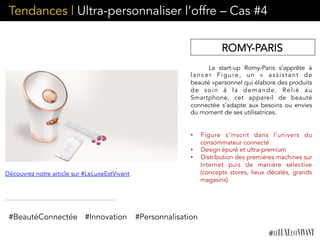 La start-up Romy-Paris s’apprête à
lancer Figure, un «  assistant de
beauté »personnel qui élabore des produits
de soin à la demande. Relié  au
Smartphone, cet appareil de beauté
connectée s’adapte aux besoins ou envies
du moment de ses utilisatrices. 
•  Figure s’inscrit dans l’univers du
consommateur connecté
•  Design épuré et ultra-premium
•  Distribution des premières machines sur
Internet puis de manière sélective
(concepts stores, lieux décalés, grands
magasins)
ROMY-PARIS
Découvrez notre article sur #LeLuxeEstVivant
#BeautéConnectée #Innovation #Personnalisation
Tendances | Ultra-personnaliser l’offre – Cas #4
 
