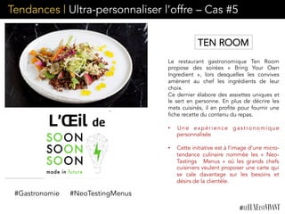 Tendances | Ultra-personnaliser l’offre – Cas #5
Le restaurant gastronomique Ten Room
propose des soirées «  Bring Your Own
Ingredient  », lors desquelles les convives
amènent au chef les ingrédients de leur
choix.
Ce dernier élabore des assiettes uniques et
le sert en personne. En plus de décrire les
mets cuisinés, il en profite pour fournir une
fiche recette du contenu du repas.
•  Une expérience gastronomique
personnalisée
•  Cette initiative est à l’image d’une micro-
tendance culinaire nommée les «  Neo-
Tastings  Menus  » où les grands chefs
cuisiniers veulent proposer une carte qui
se cale davantage sur les besoins et
désirs de la clientèle.
#Gastronomie #NeoTestingMenus
TEN ROOM
 