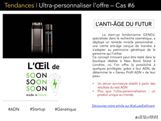 Tendances | Ultra-personnaliser l’offre – Cas #6
La start-up londonienne GENEU,
spécialisée dans la recherche cosmétique, a
déployé un remède miracle personnalisé :
une crème anti-âge conçue de manière à
s’adapter au patrimoine génétique de la
personne qui l’utilise.
Ce concept innovant peut être testé dans la
boutique dédiée à New Bond Street à
Londres, où l’on offre la possibilité à
quelques privilégiés, grâce à leur ADN, de
déterminer le « Geneu Profil ADN » de leur
peau.
•  Un sérum sur-mesure établit à partir des
résultats du test ADN
•  Plus que l’ultra-personnalisation : un
produit unique au monde
 
	
  	
  
#ADN #Génétique
L’ANTI-ÂGE DU FUTUR
#Startup
Découvrez notre article sur #LeLuxeEstVivant
 