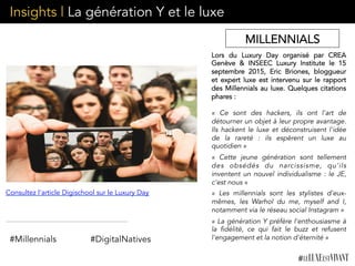 Insights | La génération Y et le luxe
Lors du Luxury Day organisé par CREA
Genève & INSEEC Luxury Institute le 15
septembre 2015, Eric Briones, bloggueur
et expert luxe est intervenu sur le rapport
des Millennials au luxe. Quelques citations
phares :
« Ce sont des hackers, ils ont l'art de
détourner un objet à leur propre avantage.
Ils hackent le luxe et déconstruisent l'idée
de la rareté : ils espèrent  un luxe au
quotidien »
«  Cette jeune génération sont tellement
des obsédés du narcissisme, qu'ils
inventent un nouvel individualisme : le JE,
c'est nous »
«  Les millennials sont les stylistes d'eux-
mêmes, les Warhol du me, myself and I,
notamment via le réseau social Instagram »
« La génération Y préfère l'enthousiasme à
la fidélité, ce qui fait le buzz  et  refusent
l'engagement et la notion d'éternité »
Consultez l'article Digischool sur le Luxury Day
MILLENNIALS
#Millennials #DigitalNatives
 