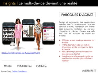 Insights | Le multi-device devient une réalité
Design et ergonomie des applications
mobiles, suivi du consommateur dans son
parcours d’achat, fidélisation des clients
déjà existants, incitation au partage
d’expérience… Autant d’enjeux auxquels
font face les marques de mode sur
mobile :
Ø  33% des achats mode proviennent du
mobile
Ø  +18% d’achats mode sur mobile
d’année en année en moyenne dans
le monde
Ø  43% utilisent plusieurs devices dans
leur parcours d’achat
Ø  Les plus gros acheteurs de mode sur
mobile sont aussi les plus difficiles à
fidéliser
#Mobilité#MultiDevice
Découvrez notre article sur #LeLuxeEstVivant
#Mode
PARCOURS D’ACHAT
Source Criteo, Fashion Flash Report
 