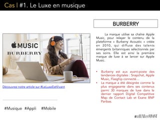 Cas | #1. Le Luxe en musique
La marque utilise sa chaîne Apple
Music, pour relayer le contenu de la
plateforme «  Burberry Acoustic » créée
en 2010, qui diffuse des talents
émergents britanniques sélectionnés par
ses soins. Elle est ainsi la première
marque de luxe à se lancer sur Apple
Music.
•  Burberry est aux avant-poste des
tendances digitales : Snapchat, Apple
Music, Flasghip connecté…
•  La marque a été désignée comme la
plus engageante dans ses contenus
parmi 30 marques de luxe dans le
dernier rapport Digital Competitive
Map de Contact Lab et Exane BNP
Paribas.
#Musique #Appli
Découvrez notre article sur #LeLuxeEstVivant
BURBERRY
#Mobile
 
