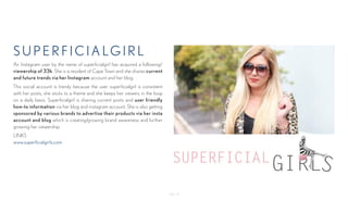 - Page 12-
superficialgirl
An Instagram user by the name of superficialgirl has acquired a following/
viewership of 33k. She is a resident of Cape Town and she shares current
and future trends via her Instagram account and her blog.
This social account is trendy because the user superficialgirl is consistent
with her posts, she sticks to a theme and she keeps her viewers in the loop
on a daily basis. Superficialgirl is sharing current posts and user friendly
how-to information via her blog and instagram account. She is also getting
sponsored by various brands to advertise their products via her insta
account and blog which is creating/growing brand awareness and further
growing her viewership.
LINKS
www.superficialgirls.com
 