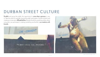 - Page 15-
DURBAN ST R E E T CULTURE
Graffiti and giving the public the opportunity to voice their opinions is very
in. Take this artist for example, having the public participate in his/her artwork and
creating a conversation #NudeSelfies. Brands should do something similar, where
consumers can participate in creating something worthwhile in co-creation with
brands.
Images submitted by Springleap Creatives.
 