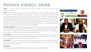 - Page 8-
MOFAYA EN E RgY DR INK
WHAT: Local music figure and entrepreneur Dj Sbu of Metro fm launch of his energy drink;
Mofaya Energy drink.
HOW: During the phases of production and supply, the Mofaya creator had documented and shared images
of the phases and progress made of the production stage on various , if not all social media platforms. Namely;
Facebook, Twitter, Instagram, Metro fm radio station and his television show on SABC 1; Friends Like These, of
which had also been documented and shared by his many followers. The music mogul used his contacts within
the entertainment industry to endorse his brand of energy drinks cementing its way in the homes of his massive
following. Some of the celebrities used in his campaign included the likes of male model and tv personality Maps
Mopanyane, television sports anchor Thomas Mlambo , hiphop artist DaLes , to branding expert Timothy
Maurice as well as television and radio personality Bonang Matheba.
TARGET AUDIENCE: The Mofaya brand was targeted at the Dj Sbu audience, who is already acquainted
with the Dj Sbu brand, as only those who followed him on his various social media platforms and media platforms
were aware of the campaign. This audience is predominantly black youth, young adults and the middle aged, as
a result drawing in students, the general workforce and celebrity followers.
THE GOOD: The storytelling process plays a sufficient role in building and maintaining a consumer and
customer base. People want to be involved within the developmental process of a product or a campaign, and
seem to be more responsive to brands that provide such inclusivity.
THE IMPACT: Dj Sbu’s unofficial campaign for the Mofaya Energy Drink, had reached thousands before the
date of the energy drinks’ official release date had even been mentioned, let alone the actual release, creating
much anticipation for his followers.
THE LINKS:
http://www.youthvillage.co.za/2014/11/dj-sbu-debutes-new-energy-drink-called-mofaya/
Images: Via Instagram - https://instagram.com/djsbu_/
 