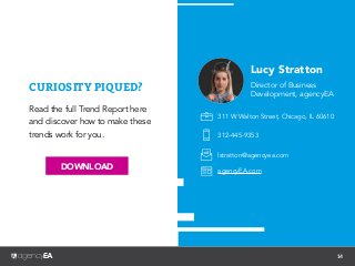 14
Read the full Trend Report here
and discover how to make these
trends work for you.
Connect with
Lucy Stratton...
Lucy Stratton
Director of Business
Development, agencyEA
311 W Walton Street, Chicago, IL 60610
312-445-9353
lstratton@agencyea.com
agencyEA.com
CURIOSITY PIQUED?
DOWNLOAD
 