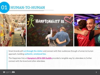 3
TREND 2:
A CONNECTED BRAND COMMUNITY
TREND 8:
NEW REALMS OF REALITY
TREND 3:
EVOLVED EVENT FORMATS
TREND 9:
THE INTERNET OF THINGS
TREND 5:
CONTENT POWERHOUSE
TREND 10:
TREND WATCH LIST: TOP 10
WRAP UP
TREND 4:
SHAREWORTHY
ENVIRONMENTAL DESIGN
TREND 7:
TRANSFORMING SPONSORS
INTO CO-MARKETERS
TREND 1:
HUMAN-TO-HUMAN
TREND 6:
OMNICHANNEL COMMUNICATIONS04 09
10
11
12
13
14
05
06
07
08
TABLE OF CONTENTS
 