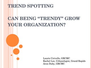 TREND SPOTTING CAN BEING “TRENDY” GROW YOUR ORGANIZATION? Laurie Cirivello, GRCMC Rachel Lee, Urbanologist, Grand Rapids Aron Duby, GRCMC 