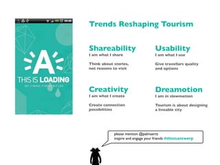 Trends Reshaping Tourism


Shareability                       Usability
I am what I share                  I am what I use

Think about stories,               Give travellars quality
not reasons to visit               and options




Creativity                         Dreamotion
I am what I create                 I am in slowmotion

Create connection                  Tourism is about designing
possibilities                      a liveable city




            please mention @palmaerts
            inspire and engage your friends #thisisantwerp
 