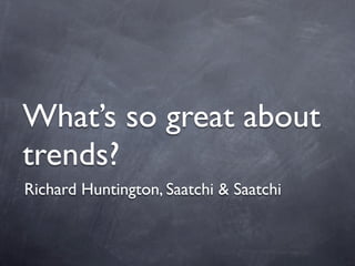 What’s so great about
trends?
Richard Huntington, Saatchi & Saatchi
 