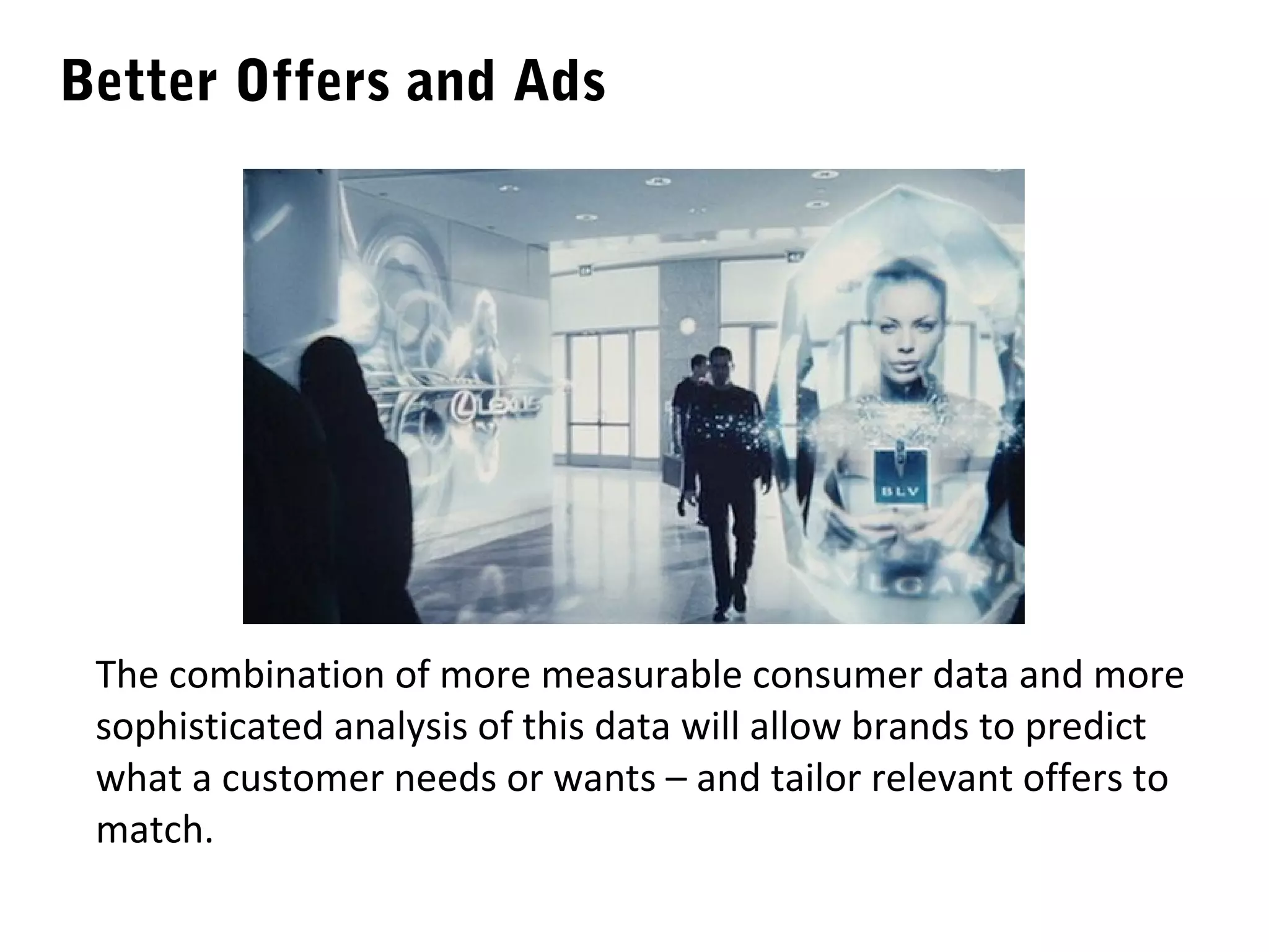 Better Offers and Ads




 The combination of more measurable consumer data and more
 sophisticated analysis of this data will allow brands to predict
 what a customer needs or wants – and tailor relevant offers to
 match.
 