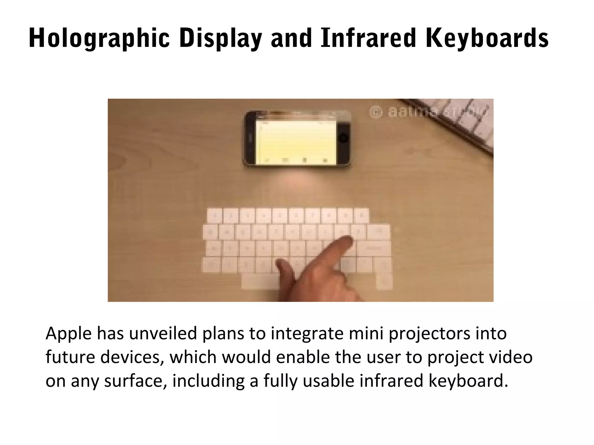 Holographic Display and Infrared Keyboards




 Apple has unveiled plans to integrate mini projectors into
 future devices, which would enable the user to project video
 on any surface, including a fully usable infrared keyboard.
 