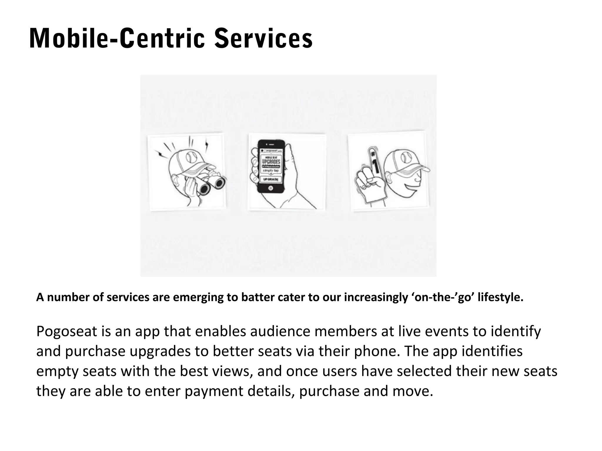 Mobile-Centric Services




A number of services are emerging to batter cater to our increasingly ‘on-the-’go’ lifestyle.

Pogoseat is an app that enables audience members at live events to identify
and purchase upgrades to better seats via their phone. The app identifies
empty seats with the best views, and once users have selected their new seats
they are able to enter payment details, purchase and move.
 