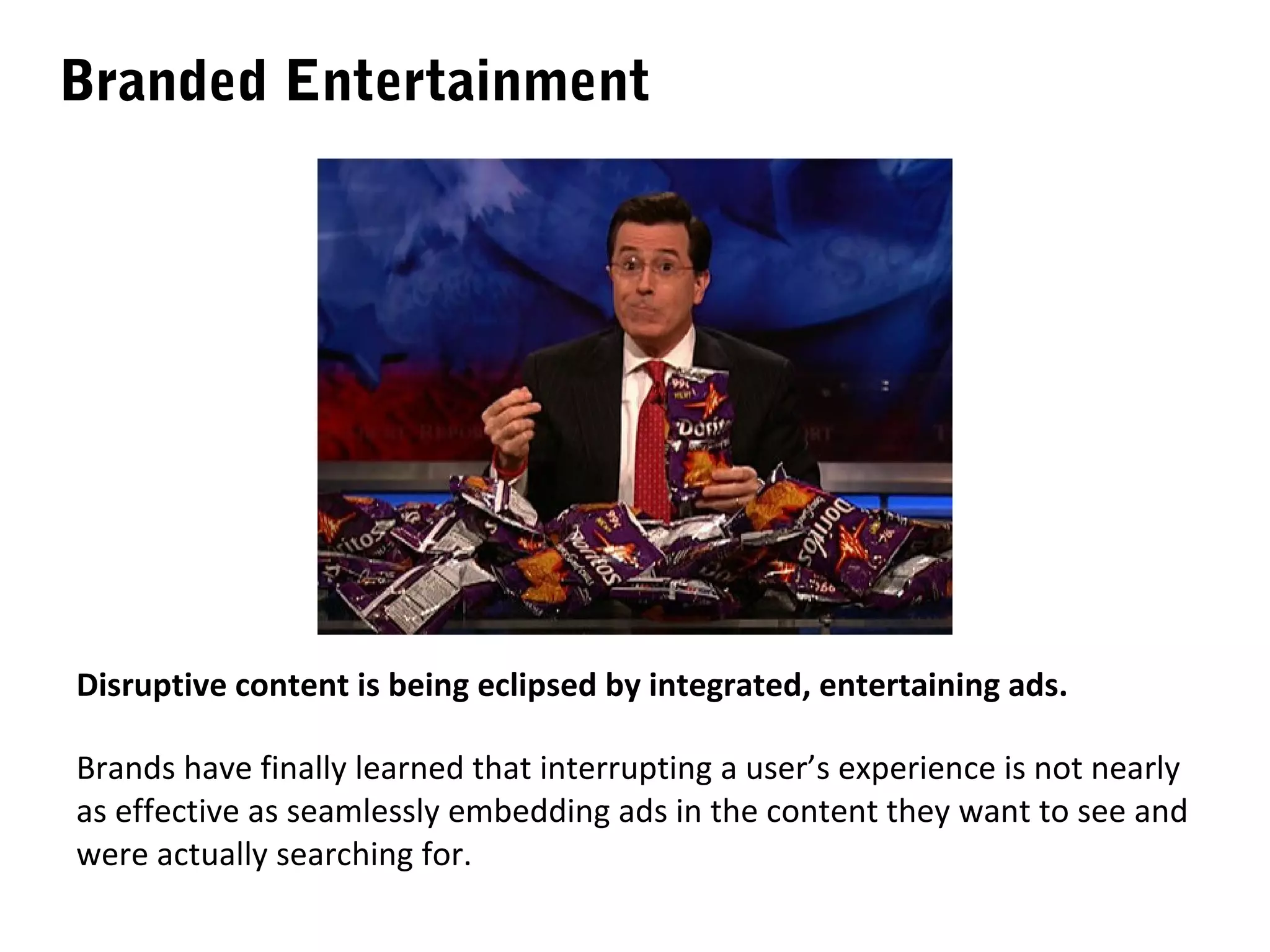Branded Entertainment




Disruptive content is being eclipsed by integrated, entertaining ads.

Brands have finally learned that interrupting a user’s experience is not nearly
as effective as seamlessly embedding ads in the content they want to see and
were actually searching for.
 