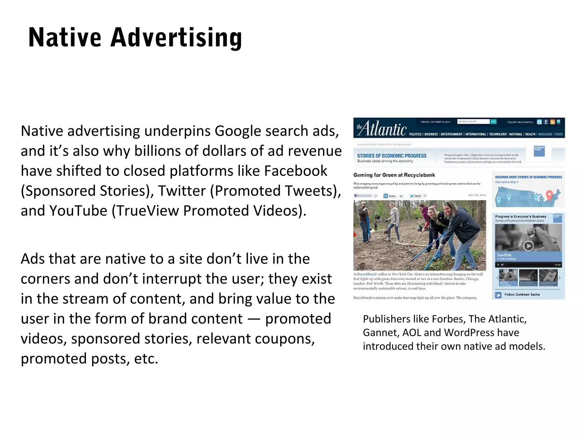 Native Advertising


Native advertising underpins Google search ads,
and it’s also why billions of dollars of ad revenue
have shifted to closed platforms like Facebook
(Sponsored Stories), Twitter (Promoted Tweets),
and YouTube (TrueView Promoted Videos).

Ads that are native to a site don’t live in the
corners and don’t interrupt the user; they exist
in the stream of content, and bring value to the
user in the form of brand content — promoted          Publishers like Forbes, The Atlantic,
                                                      Gannet, AOL and WordPress have
videos, sponsored stories, relevant coupons,          introduced their own native ad models.
promoted posts, etc.
 
