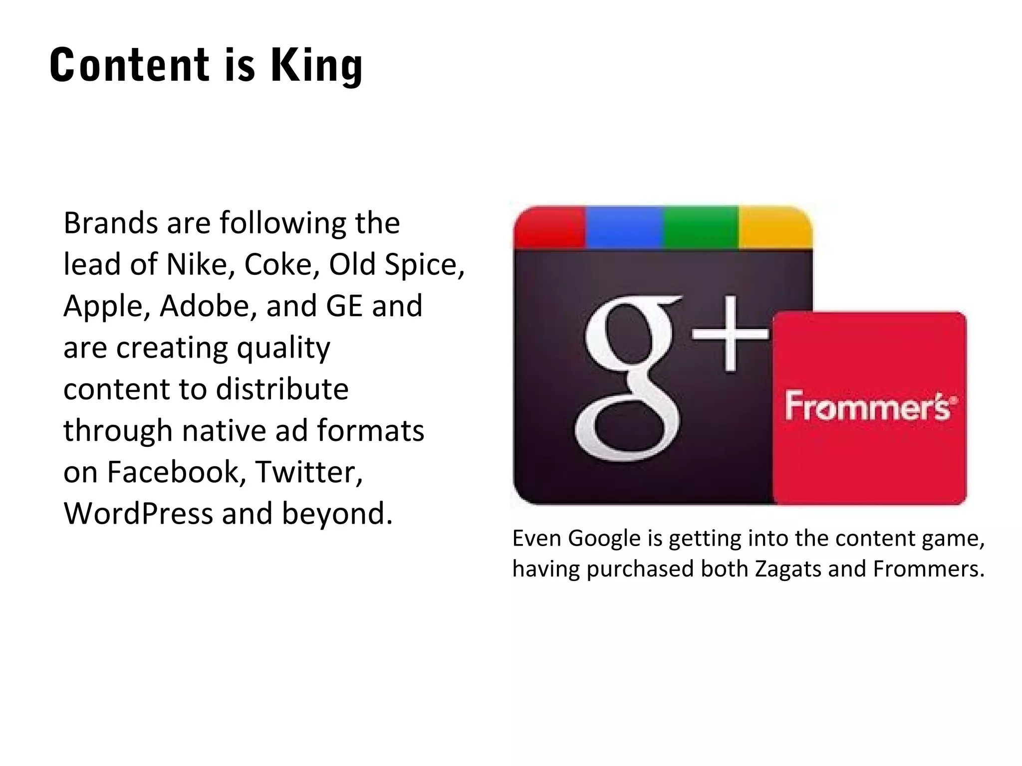 Content is King


Brands are following the
lead of Nike, Coke, Old Spice,
Apple, Adobe, and GE and
are creating quality
content to distribute
through native ad formats
on Facebook, Twitter,
WordPress and beyond.
                                 Even Google is getting into the content game,
                                 having purchased both Zagats and Frommers.
 