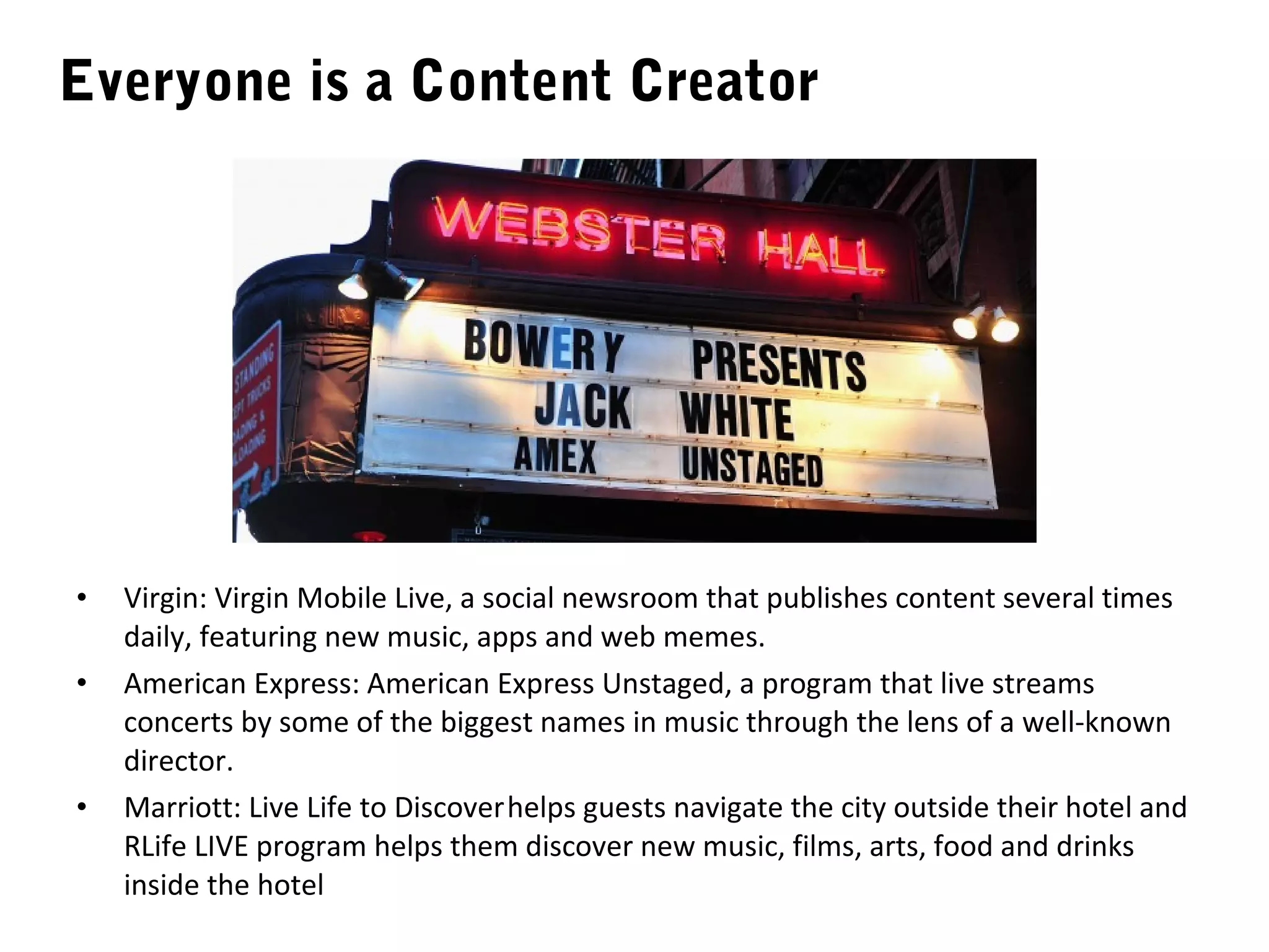 Everyone is a Content Creator




•   Virgin: Virgin Mobile Live, a social newsroom that publishes content several times
    daily, featuring new music, apps and web memes.
•   American Express: American Express Unstaged, a program that live streams
    concerts by some of the biggest names in music through the lens of a well-known
    director.
•   Marriott: Live Life to Discover helps guests navigate the city outside their hotel and
    RLife LIVE program helps them discover new music, films, arts, food and drinks
    inside the hotel
 