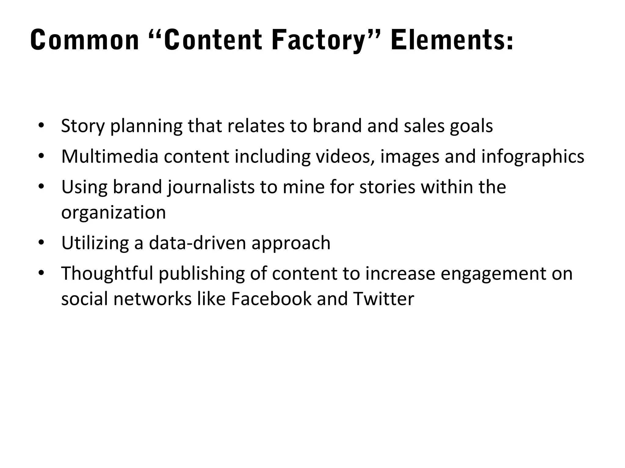 Common “Content Factory” Elements:

• Story planning that relates to brand and sales goals
• Multimedia content including videos, images and infographics
• Using brand journalists to mine for stories within the
  organization
• Utilizing a data-driven approach
• Thoughtful publishing of content to increase engagement on
  social networks like Facebook and Twitter
 