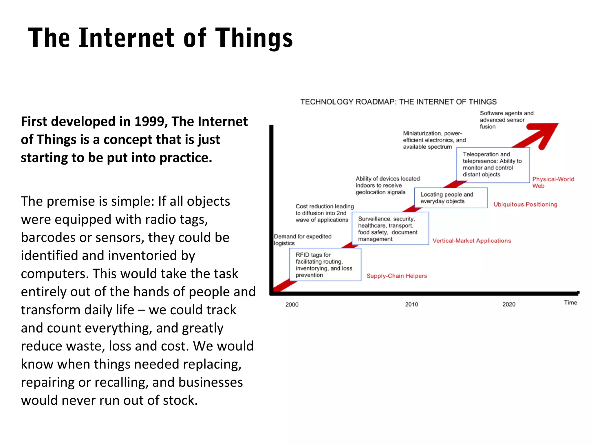 The Internet of Things

First developed in 1999, The Internet
of Things is a concept that is just
starting to be put into practice.

The premise is simple: If all objects
were equipped with radio tags,
barcodes or sensors, they could be
identified and inventoried by
computers. This would take the task
entirely out of the hands of people and
transform daily life – we could track
and count everything, and greatly
reduce waste, loss and cost. We would
know when things needed replacing,
repairing or recalling, and businesses
would never run out of stock.
 