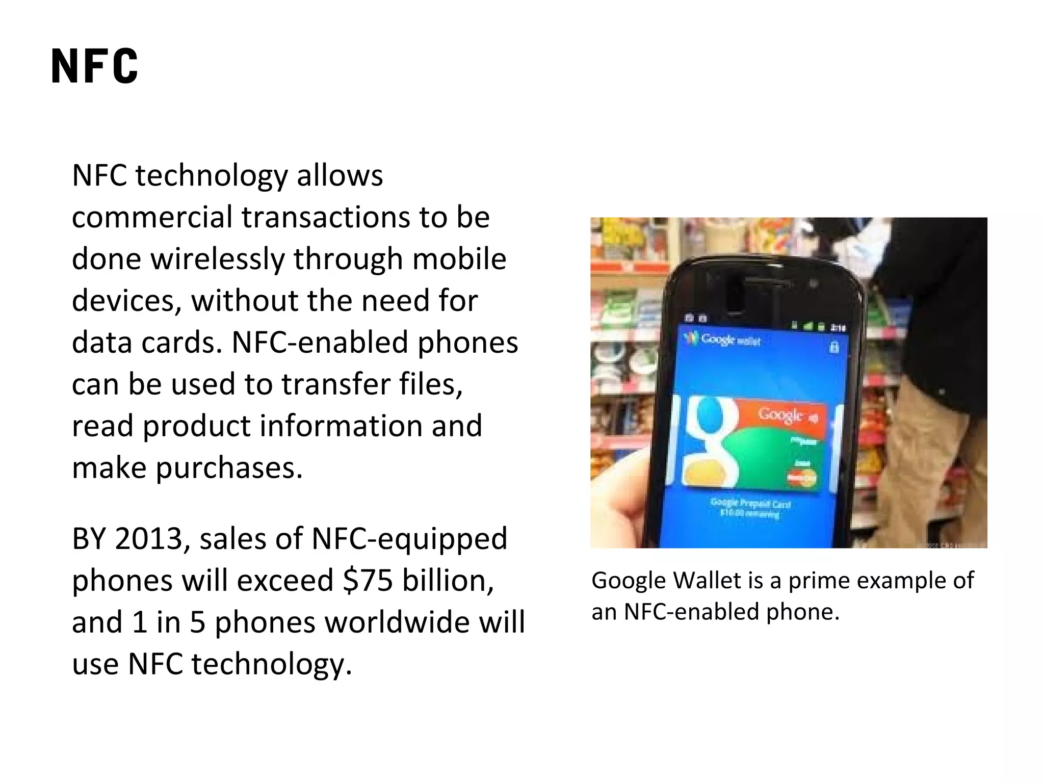 NFC

NFC technology allows
commercial transactions to be
done wirelessly through mobile
devices, without the need for
data cards. NFC-enabled phones
can be used to transfer files,
read product information and
make purchases.

BY 2013, sales of NFC-equipped
phones will exceed $75 billion,    Google Wallet is a prime example of
and 1 in 5 phones worldwide will   an NFC-enabled phone.

use NFC technology.
 