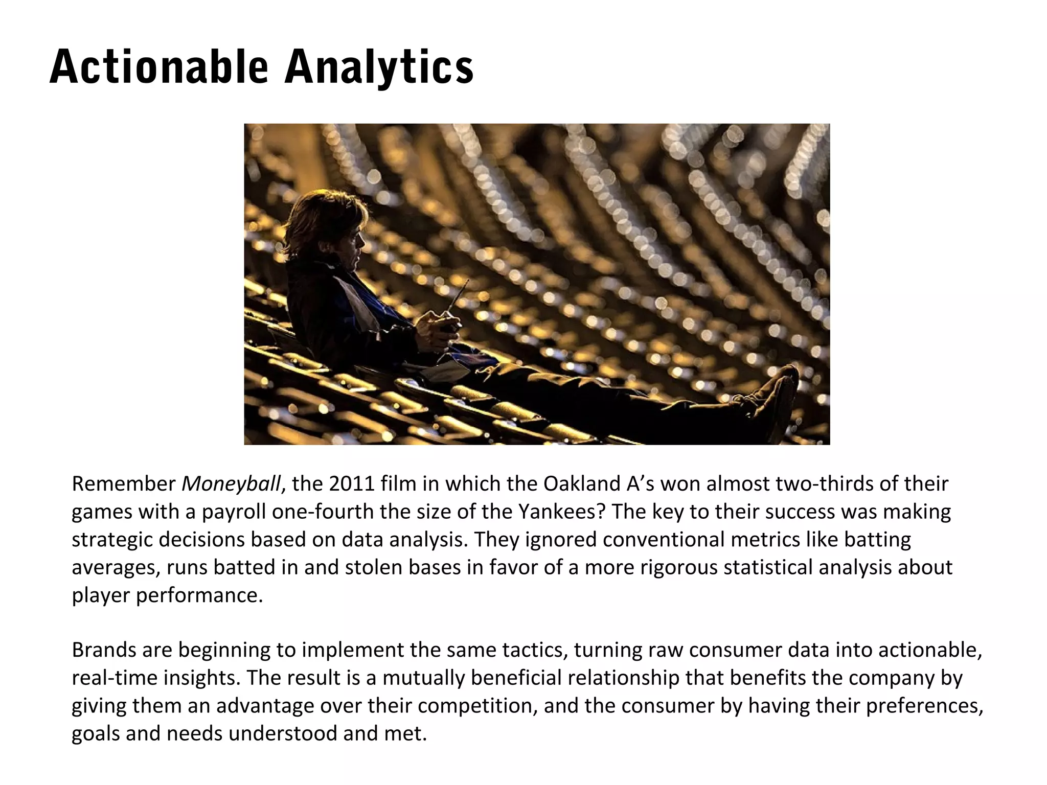 Actionable Analytics




 Remember Moneyball, the 2011 film in which the Oakland A’s won almost two-thirds of their
 games with a payroll one-fourth the size of the Yankees? The key to their success was making
 strategic decisions based on data analysis. They ignored conventional metrics like batting
 averages, runs batted in and stolen bases in favor of a more rigorous statistical analysis about
 player performance.

 Brands are beginning to implement the same tactics, turning raw consumer data into actionable,
 real-time insights. The result is a mutually beneficial relationship that benefits the company by
 giving them an advantage over their competition, and the consumer by having their preferences,
 goals and needs understood and met.
 