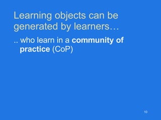 Learning objects can be  generated by learners… .. who learn in a  community of practice  (CoP) 
