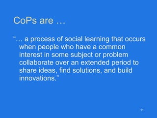 CoPs are … “…  a process of social learning that occurs when people who have a common interest in some subject or problem collaborate over an extended period to share ideas, find solutions, and build innovations.” 