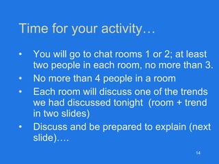Time for your activity… You will go to chat rooms 1 or 2; at least two people in each room, no more than 3. No more than 4 people in a room Each room will discuss one of the trends we had discussed tonight  (room + trend  in two slides) Discuss and be prepared to explain (next slide)…. 