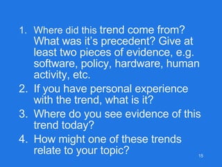 Where did this  trend come from? What was it’s precedent? Give at least two pieces of evidence, e.g. software, policy, hardware, human activity, etc. If you have personal experience with the trend, what is it? Where do you see evidence of this trend today? How might one of these trends relate to your topic? 