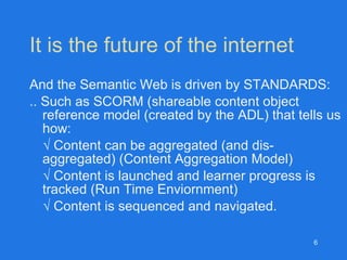 It is the future of the internet And the Semantic Web is driven by STANDARDS:  .. Such as SCORM (shareable content object reference model (created by the ADL) that tells us how: √  Content can be aggregated (and dis-aggregated) (Content Aggregation Model) √  Content is launched and learner progress is tracked (Run Time Enviornment) √  Content is sequenced and navigated. 