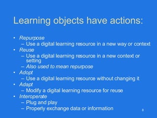 Learning objects have actions: Repurpose Use a digital learning resource in a new way or context Reuse Use a digital learning resource in a new context or setting Also used to mean repurpose Adopt Use a digital learning resource without changing it Adapt Modify a digital learning resource for reuse  Interoperate Plug and play Properly exchange data or information  