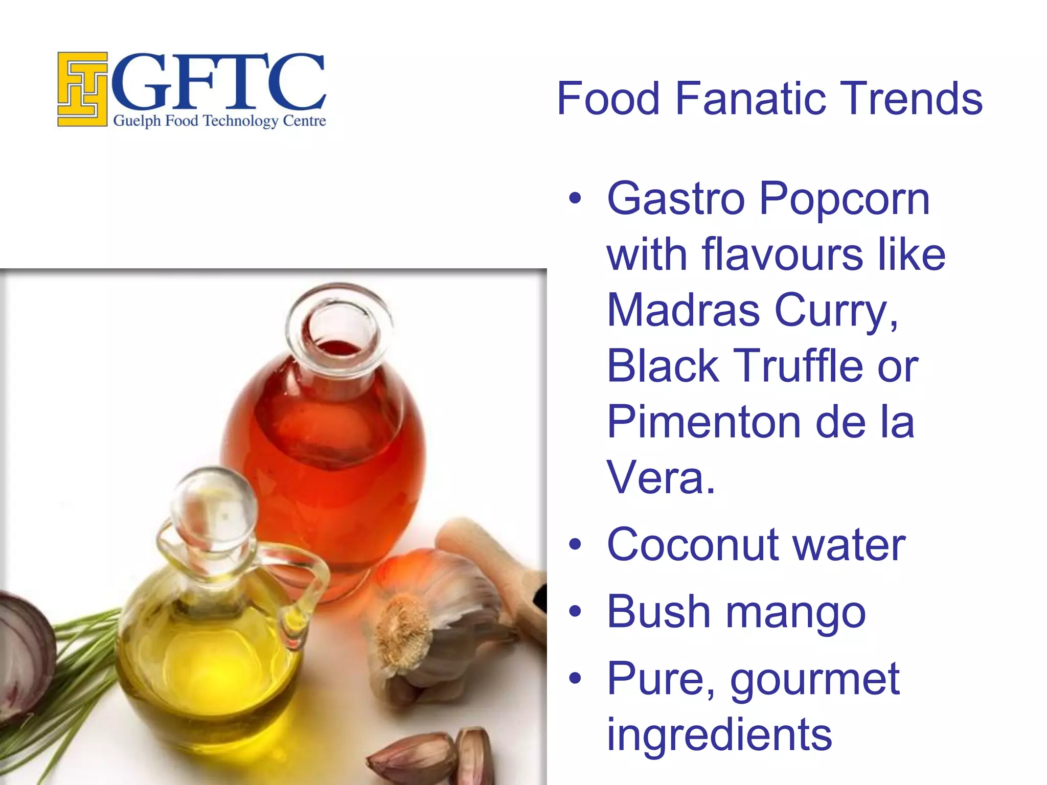 Food Fanatic Trends

• Gastro Popcorn
  with flavours like
  Madras Curry,
  Black Truffle or
  Pimenton de la
  Vera.
• Coconut water
• Bush mango
• Pure, gourmet
  ingredients
 