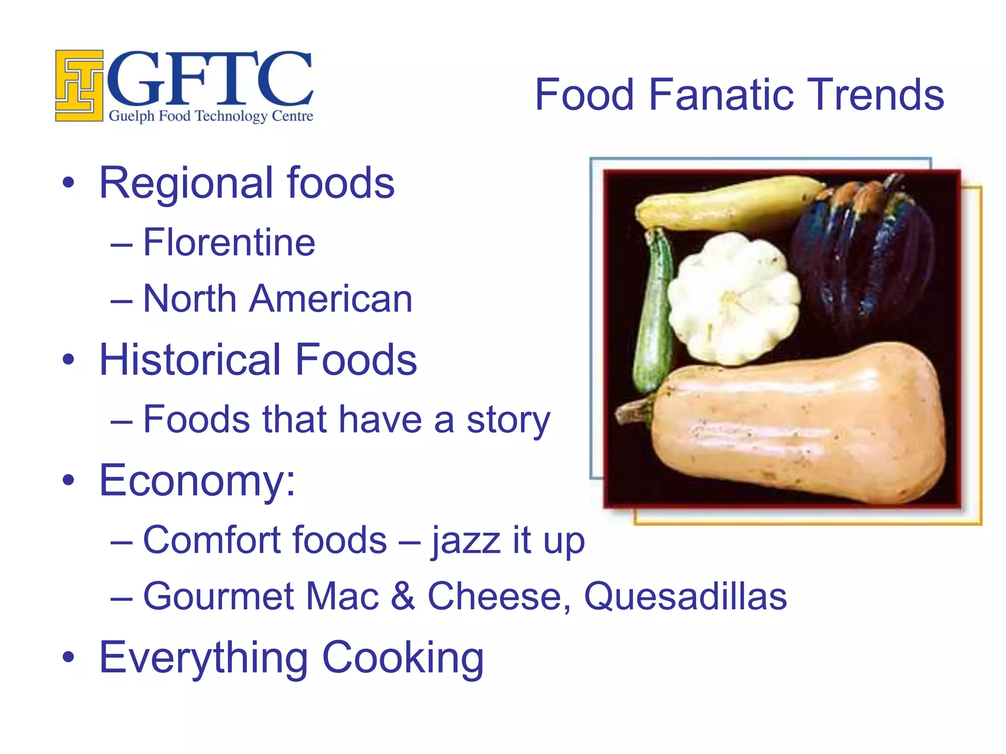 Food Fanatic Trends
• Regional foods
  – Florentine
  – North American
• Historical Foods
  – Foods that have a story
• Economy:
  – Comfort foods – jazz it up
  – Gourmet Mac & Cheese, Quesadillas
• Everything Cooking
 